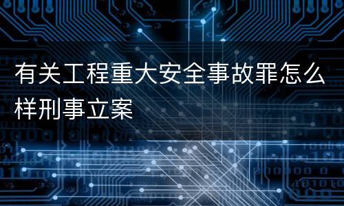 有关工程重大安全事故罪怎么样刑事立案