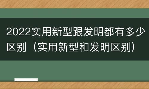 2022实用新型跟发明都有多少区别（实用新型和发明区别）