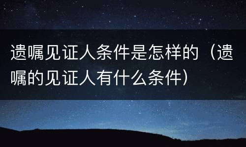 遗嘱见证人条件是怎样的（遗嘱的见证人有什么条件）