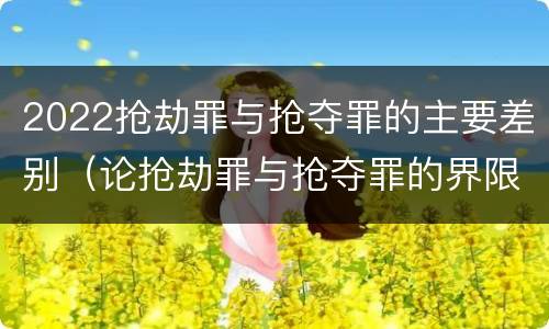 2022抢劫罪与抢夺罪的主要差别（论抢劫罪与抢夺罪的界限）