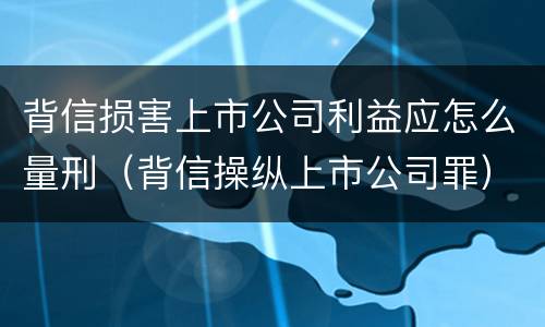 背信损害上市公司利益应怎么量刑（背信操纵上市公司罪）