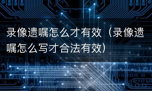 录像遗嘱怎么才有效（录像遗嘱怎么写才合法有效）