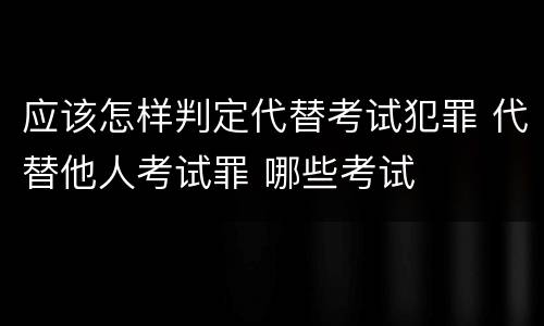 应该怎样判定代替考试犯罪 代替他人考试罪 哪些考试