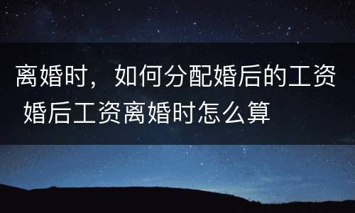 离婚时，如何分配婚后的工资 婚后工资离婚时怎么算