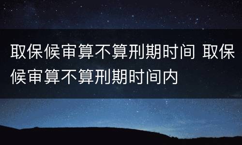 取保候审算不算刑期时间 取保候审算不算刑期时间内