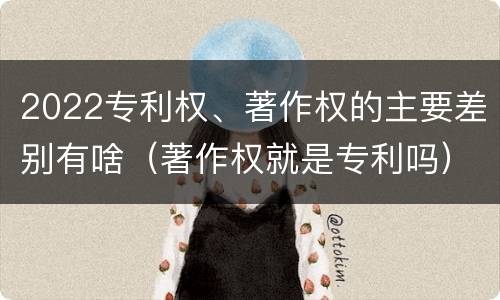 2022专利权、著作权的主要差别有啥（著作权就是专利吗）
