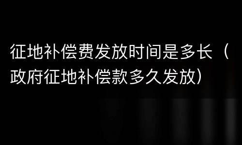 征地补偿费发放时间是多长（政府征地补偿款多久发放）