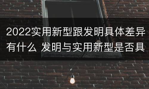 2022实用新型跟发明具体差异有什么 发明与实用新型是否具有实用性