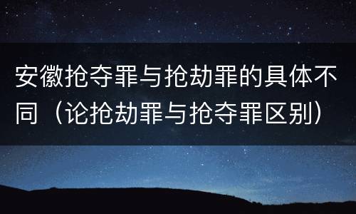 安徽抢夺罪与抢劫罪的具体不同（论抢劫罪与抢夺罪区别）