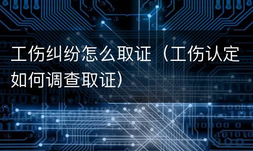 工伤纠纷怎么取证（工伤认定如何调查取证）