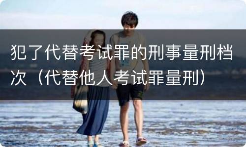 犯了代替考试罪的刑事量刑档次（代替他人考试罪量刑）