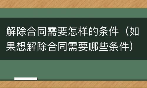 解除合同需要怎样的条件（如果想解除合同需要哪些条件）