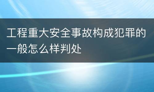 工程重大安全事故构成犯罪的一般怎么样判处