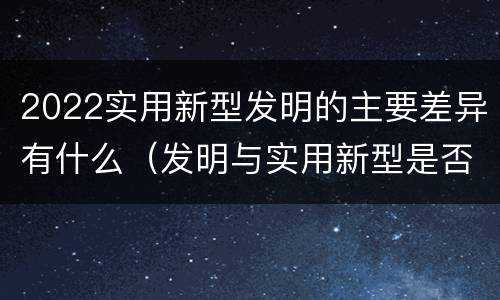 2022实用新型发明的主要差异有什么（发明与实用新型是否具有实用性）