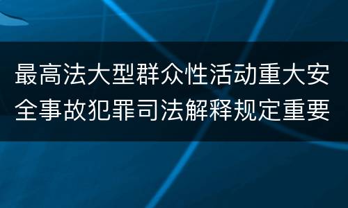 最高法大型群众性活动重大安全事故犯罪司法解释规定重要内容都有哪些