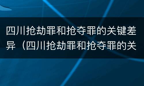 四川抢劫罪和抢夺罪的关键差异（四川抢劫罪和抢夺罪的关键差异是）