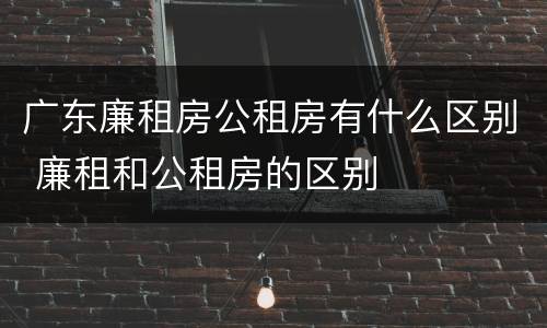 广东廉租房公租房有什么区别 廉租和公租房的区别
