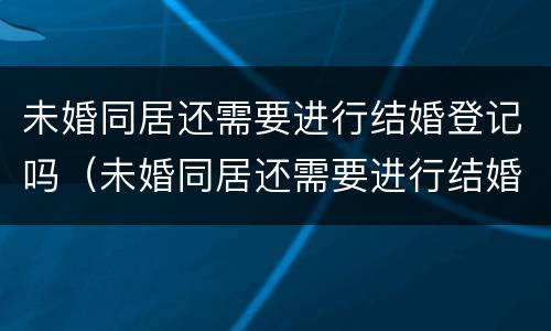 未婚同居还需要进行结婚登记吗（未婚同居还需要进行结婚登记吗）