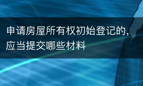 申请房屋所有权初始登记的，应当提交哪些材料