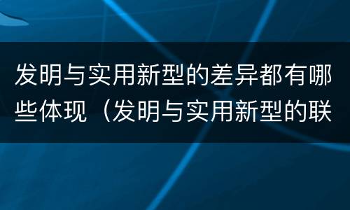 发明与实用新型的差异都有哪些体现（发明与实用新型的联系和区别）