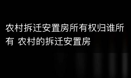 农村拆迁安置房所有权归谁所有 农村的拆迁安置房