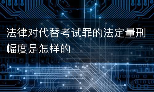 法律对代替考试罪的法定量刑幅度是怎样的