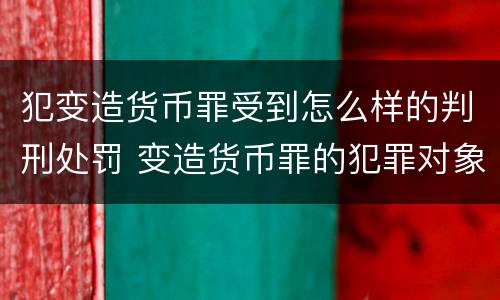 犯变造货币罪受到怎么样的判刑处罚 变造货币罪的犯罪对象