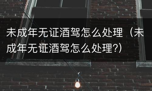 未成年无证酒驾怎么处理（未成年无证酒驾怎么处理?）