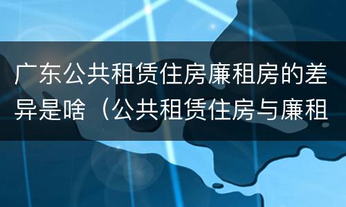 广东公共租赁住房廉租房的差异是啥（公共租赁住房与廉租房的区别）