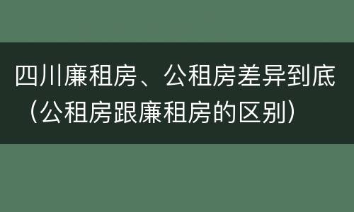 四川廉租房、公租房差异到底（公租房跟廉租房的区别）