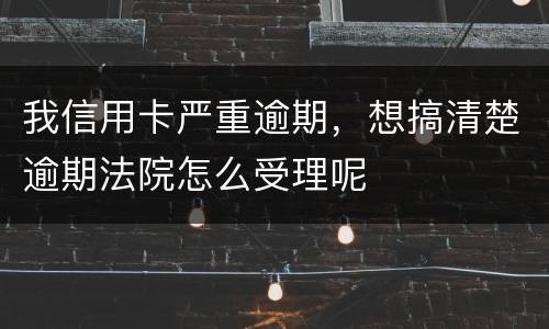 我信用卡严重逾期，想搞清楚逾期法院怎么受理呢