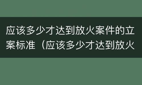 应该多少才达到放火案件的立案标准（应该多少才达到放火案件的立案标准呢）
