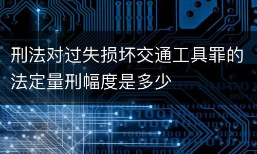 刑法对过失损坏交通工具罪的法定量刑幅度是多少