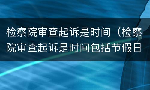检察院审查起诉是时间（检察院审查起诉是时间包括节假日吗）