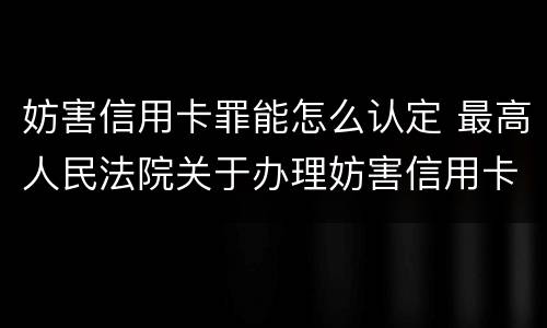 妨害信用卡罪能怎么认定 最高人民法院关于办理妨害信用卡