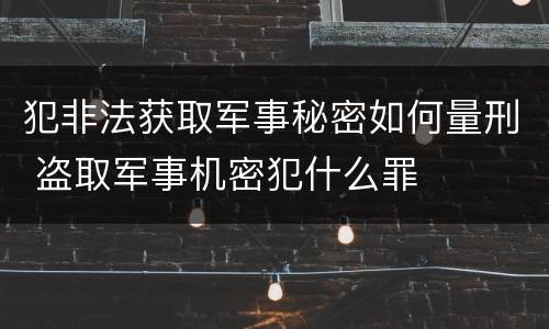 犯非法获取军事秘密如何量刑 盗取军事机密犯什么罪