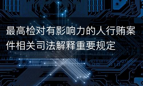最高检对有影响力的人行贿案件相关司法解释重要规定