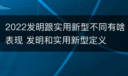2022发明跟实用新型不同有啥表现 发明和实用新型定义