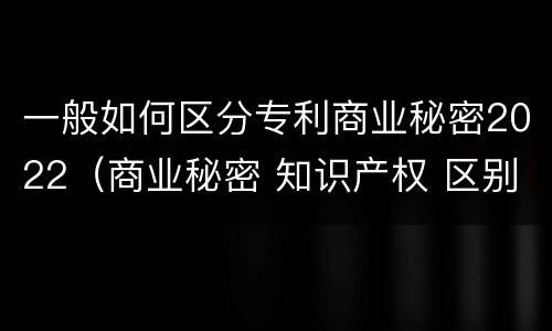 一般如何区分专利商业秘密2022（商业秘密 知识产权 区别）
