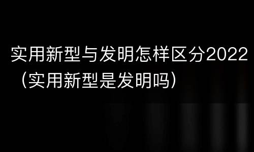实用新型与发明怎样区分2022（实用新型是发明吗）