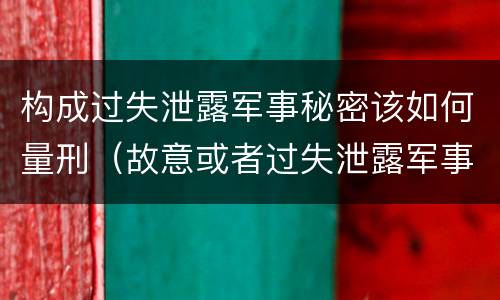 构成过失泄露军事秘密该如何量刑（故意或者过失泄露军事秘密,情节严重的）
