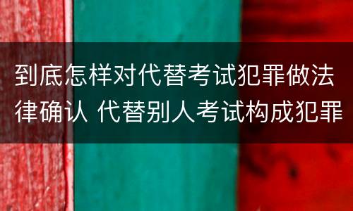 到底怎样对代替考试犯罪做法律确认 代替别人考试构成犯罪吗