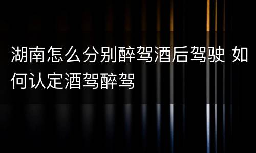 湖南怎么分别醉驾酒后驾驶 如何认定酒驾醉驾