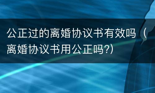 公正过的离婚协议书有效吗（离婚协议书用公正吗?）