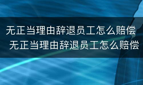 无正当理由辞退员工怎么赔偿 无正当理由辞退员工怎么赔偿的