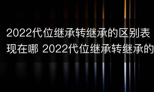 2022代位继承转继承的区别表现在哪 2022代位继承转继承的区别表现在哪些方面?