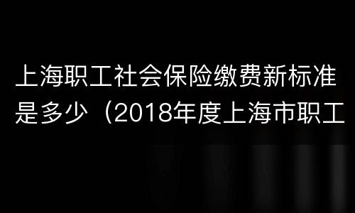 上海职工社会保险缴费新标准是多少（2018年度上海市职工社会保险缴费标准）