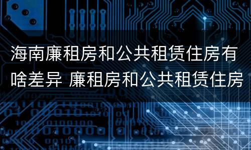 海南廉租房和公共租赁住房有啥差异 廉租房和公共租赁住房的区别