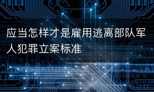 应当怎样才是雇用逃离部队军人犯罪立案标准