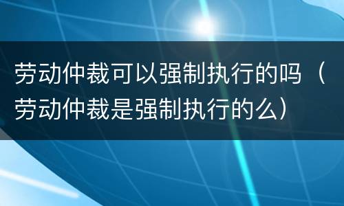 劳动仲裁可以强制执行的吗（劳动仲裁是强制执行的么）